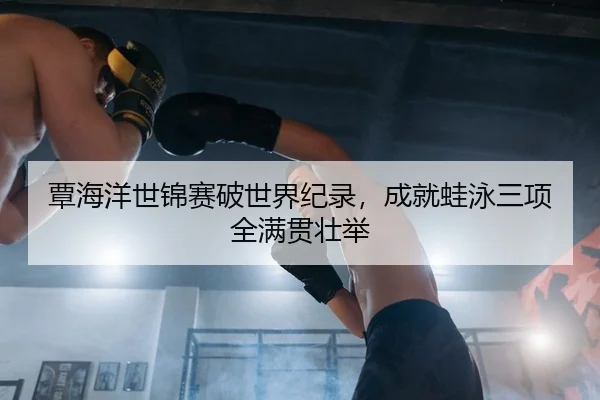 覃海洋世锦赛破世界纪录，成就蛙泳三项全满贯壮举